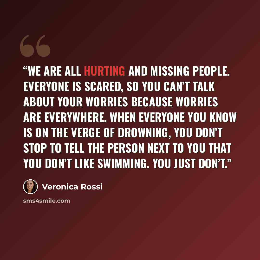“We are all hurting and missing people. Everyone is scared, so you can’t talk about your worries because worries are everywhere. When everyone you know is on the verge of drowning, you don’t stop to tell the person next to you that you don’t like swimming. You just don’t.” quote by Veronica Rossi