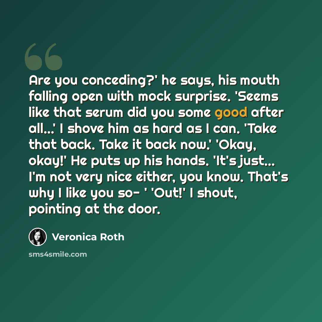 “Are you conceding?' he says, his mouth falling open with mock surprise. 'Seems like that serum did you some good after all...' I shove him as hard as I can. 'Take that back. Take it back now.' 'Okay, okay!' He puts up his hands. 'It's just... I'm not very nice either, you know. That's why I like…” quote by Veronica Roth