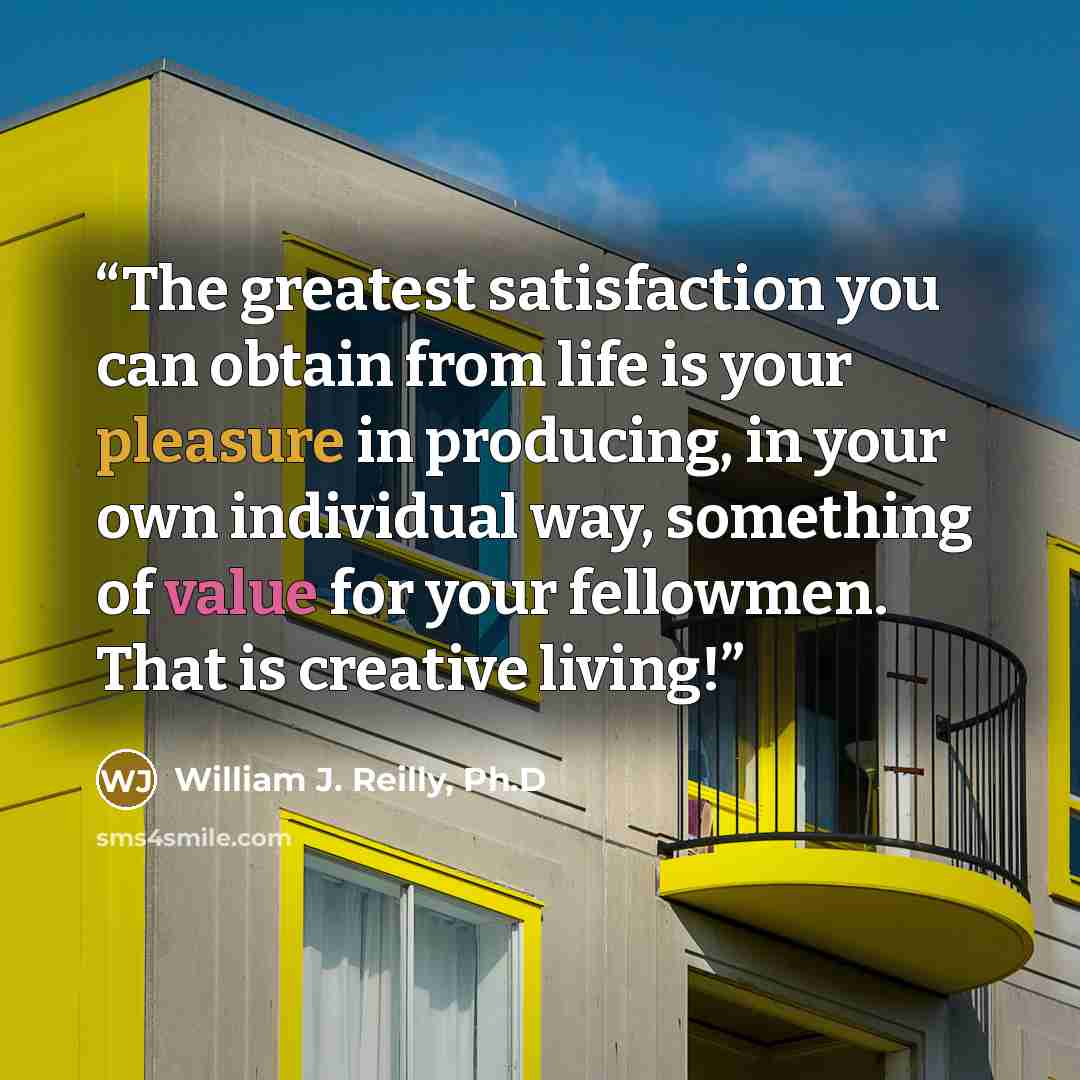 “The greatest satisfaction you can obtain from life is your pleasure in producing, in your own individual way, something of value for your fellowmen. That is creative living!” quote by William J. Reilly, Ph.D