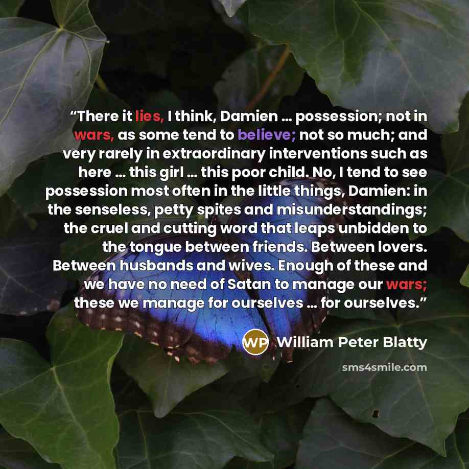 “There it lies, I think, Damien … possession; not in wars, as some tend to believe; not so much; and very rarely in extraordinary interventions such as here … this girl … this poor child. No, I tend to see possession most often in the little things, Damien: in the senseless, petty spites and…” quote by William Peter Blatty
