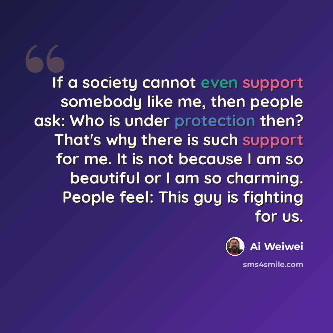 “If a society cannot even support somebody like me, then people ask: Who is under protection then? That's why there is such support for me. It is not because I am so beautiful or I am so charming. People feel: This guy is fighting for us.” quote by Ai Weiwei