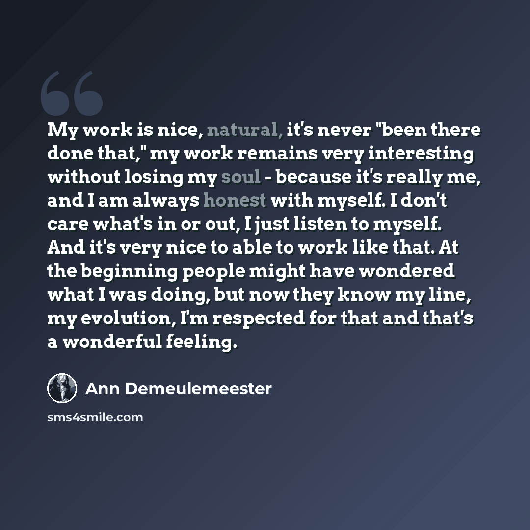 “My work is nice, natural, it's never "been there done that," my work remains very interesting without losing my soul - because it's really me, and I am always honest with myself. I don't care what's in or out, I just listen to myself. And it's very nice to able to work like that. At the beginning…” quote by Ann Demeulemeester