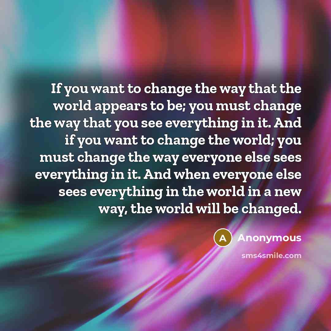 “If you want to change the way that the world appears to be; you must change the way that you see everything in it. And if you want to change the world; you must change the way everyone else sees everything in it. And when everyone else sees everything in the world in a new way, the world will be…” quote by Anonymous