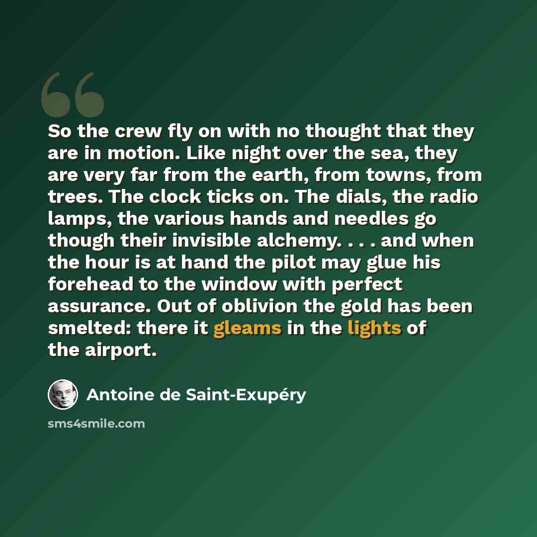 “So the crew fly on with no thought that they are in motion. Like night over the sea, they are very far from the earth, from towns, from trees. The clock ticks on. The dials, the radio lamps, the various hands and needles go though their invisible alchemy. . . . and when the hour is at hand the…” quote by Antoine de Saint-Exupery