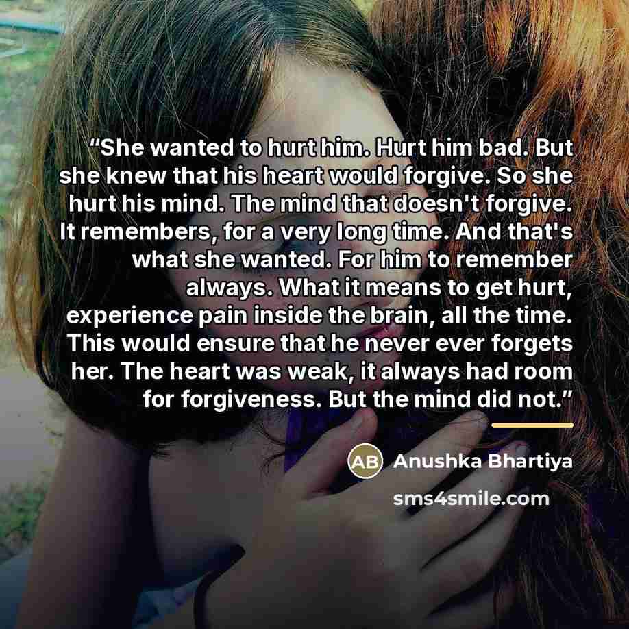 “She wanted to hurt him. Hurt him bad. But she knew that his heart would forgive. So she hurt his mind. The mind that doesn't forgive. It remembers, for a very long time. And that's what she wanted. For him to remember always. What it means to get hurt, experience pain inside the brain, all the…” quote by Anushka Bhartiya