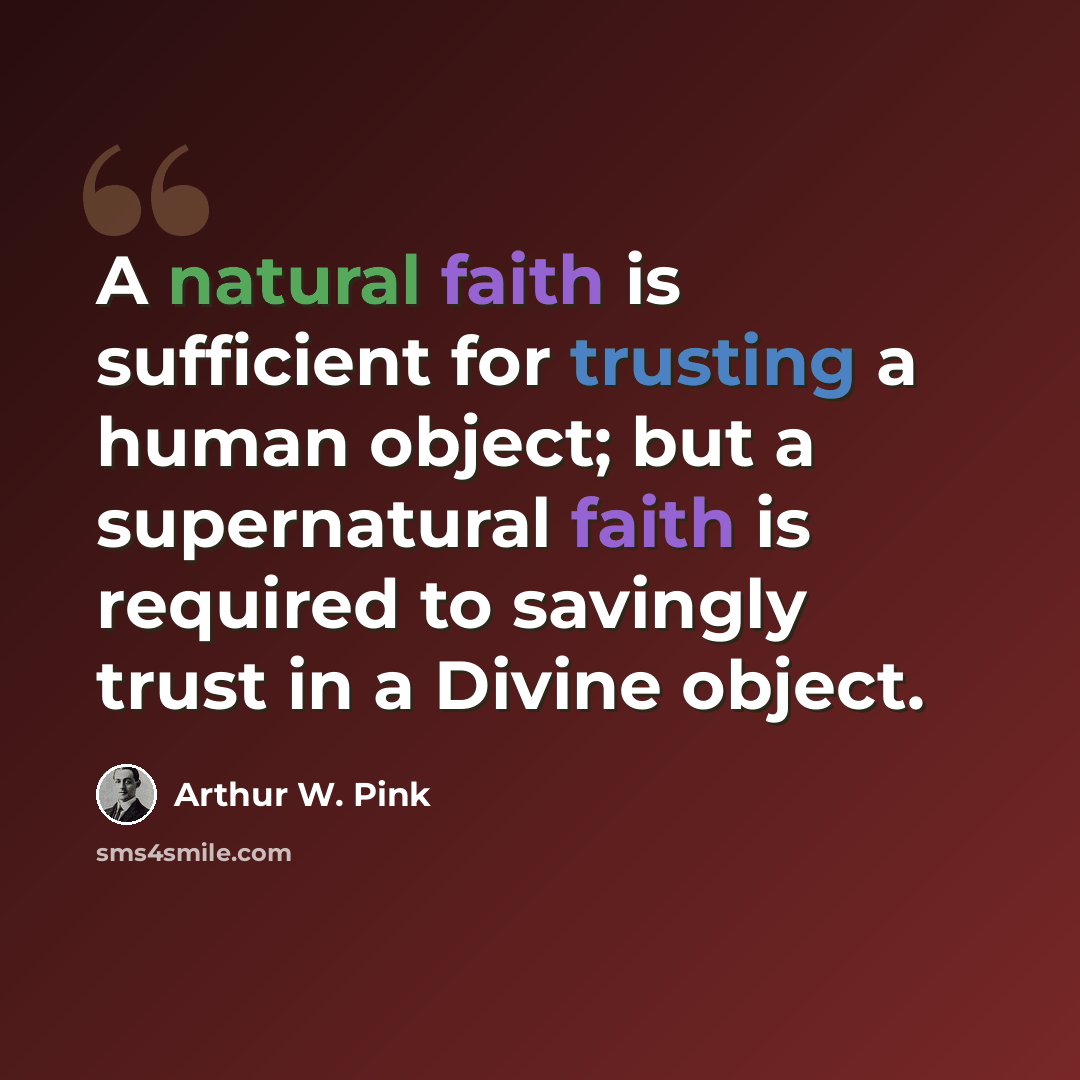 “A natural faith is sufficient for trusting a human object; but a supernatural faith is required to savingly trust in a Divine object.” quote by Arthur W. Pink