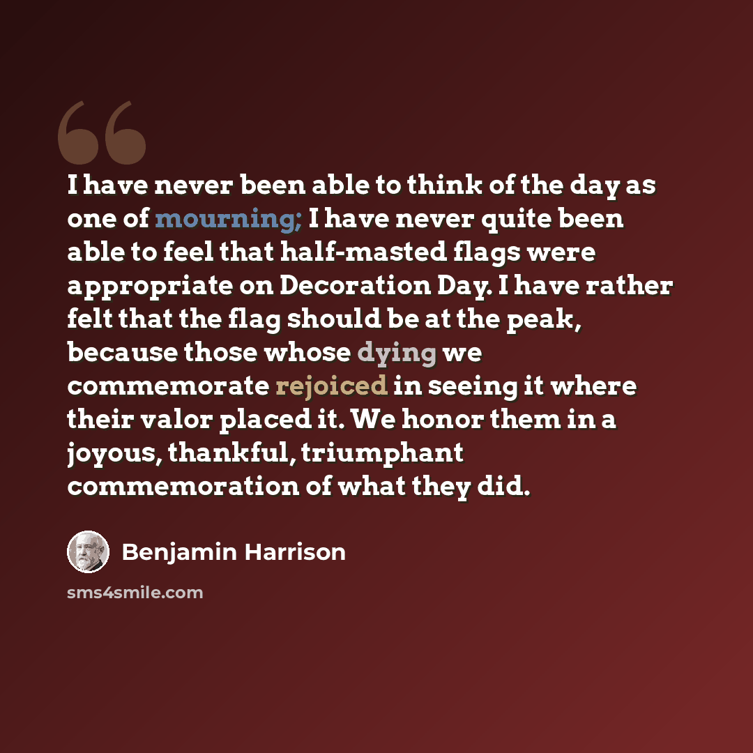 “I have never been able to think of the day as one of mourning; I have never quite been able to feel that half-masted flags were appropriate on Decoration Day. I have rather felt that the flag should be at the peak, because those whose dying we commemorate rejoiced in seeing it where their valor…” quote by Benjamin Harrison