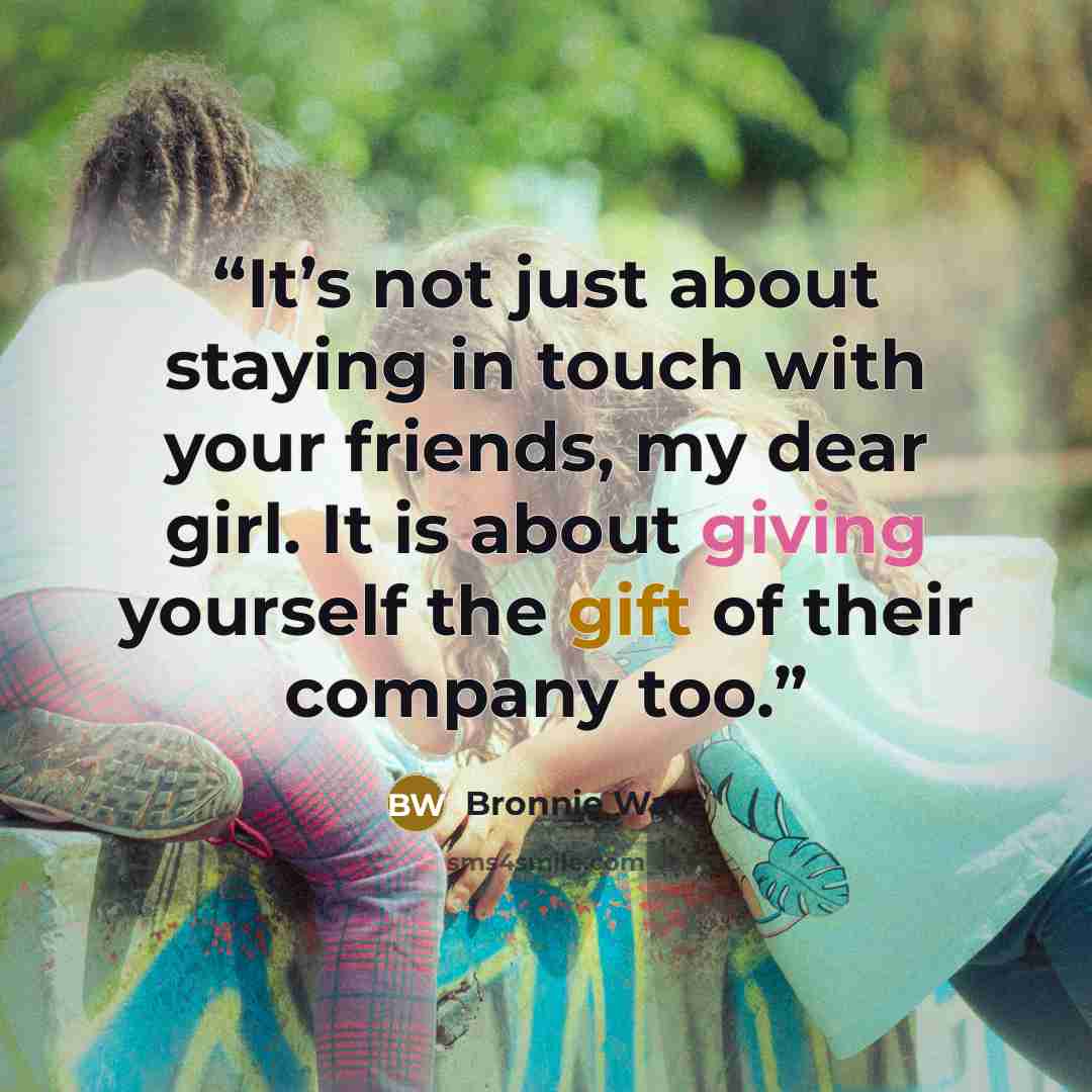 “It’s not just about staying in touch with your friends, my dear girl. It is about giving yourself the gift of their company too.” quote by Bronnie Ware
