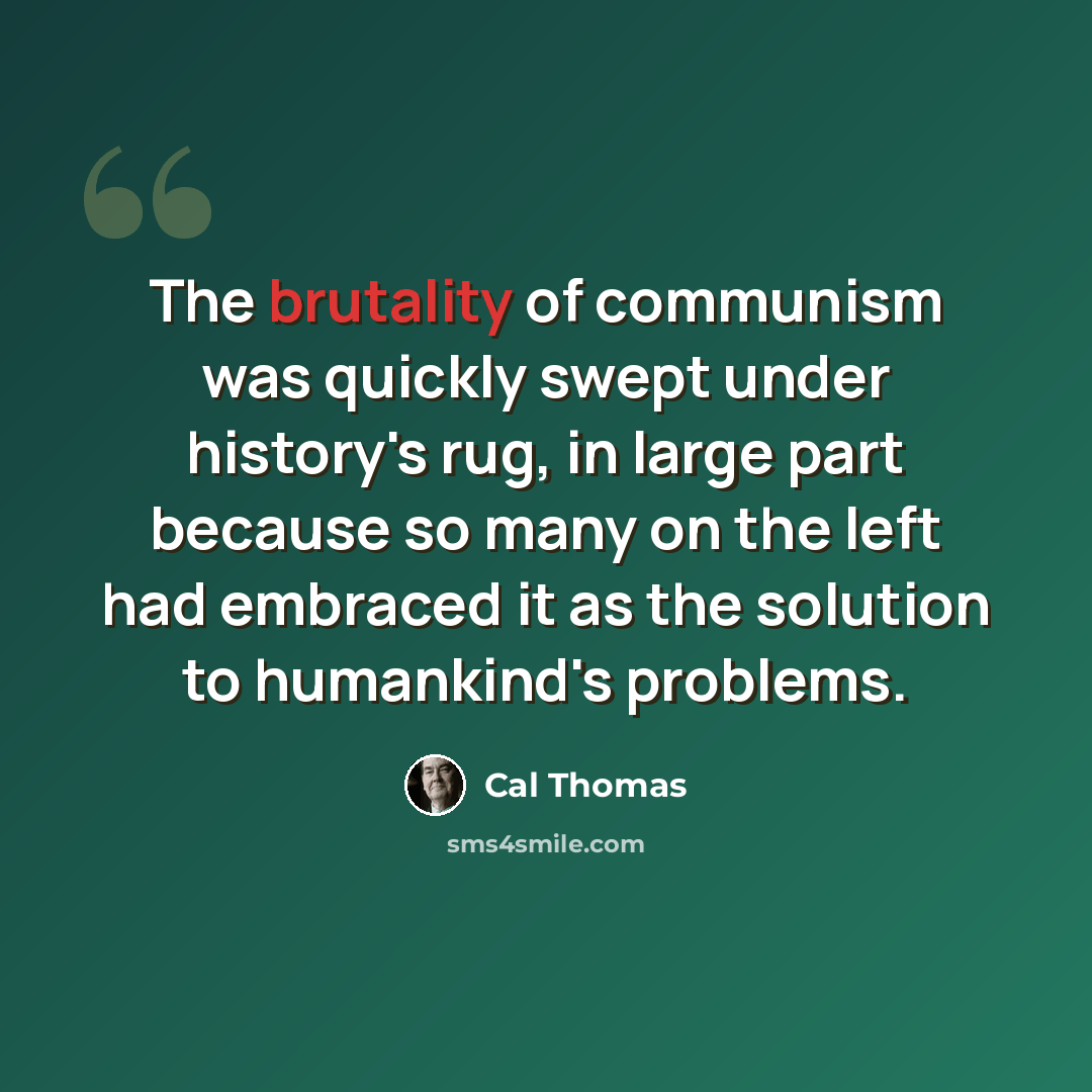 “The brutality of communism was quickly swept under history's rug, in large part because so many on the left had embraced it as the solution to humankind's problems.” quote by Cal Thomas