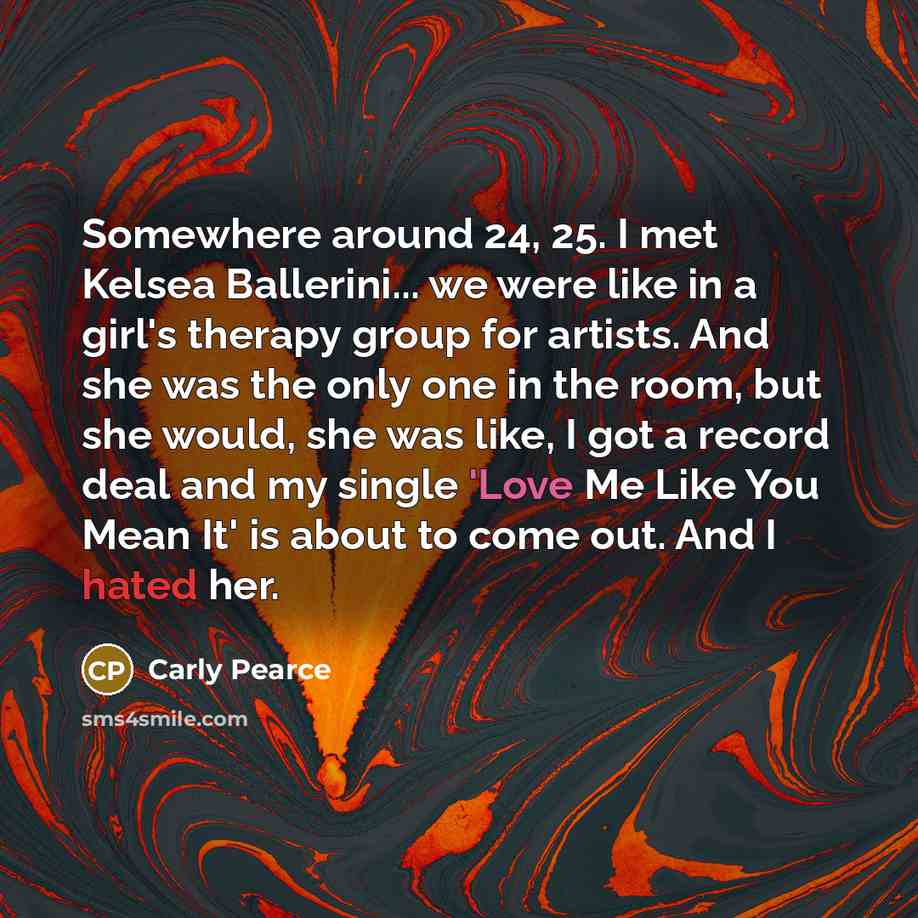 “Somewhere around 24, 25. I met Kelsea Ballerini... we were like in a girl's therapy group for artists. And she was the only one in the room, but she would, she was like, I got a record deal and my single 'Love Me Like You Mean It' is about to come out. And I hated her.” quote by Carly Pearce