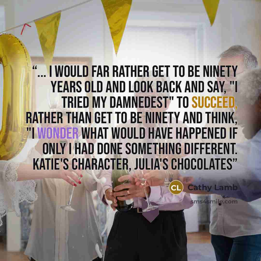 “... I would far rather get to be ninety years old and look back and say, "I tried my damnedest" to succeed, rather than get to be ninety and think, "I wonder what would have happened if only I had done something different. Katie's character, Julia's Chocolates” quote by Cathy Lamb