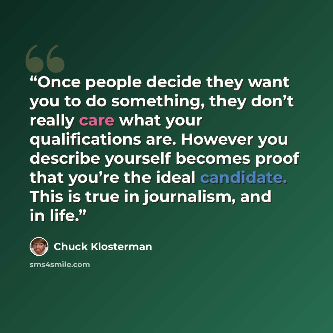 “Once people decide they want you to do something, they don’t really care what your qualifications are. However you describe yourself becomes proof that you’re the ideal candidate. This is true in journalism, and in life.” quote by Chuck Klosterman