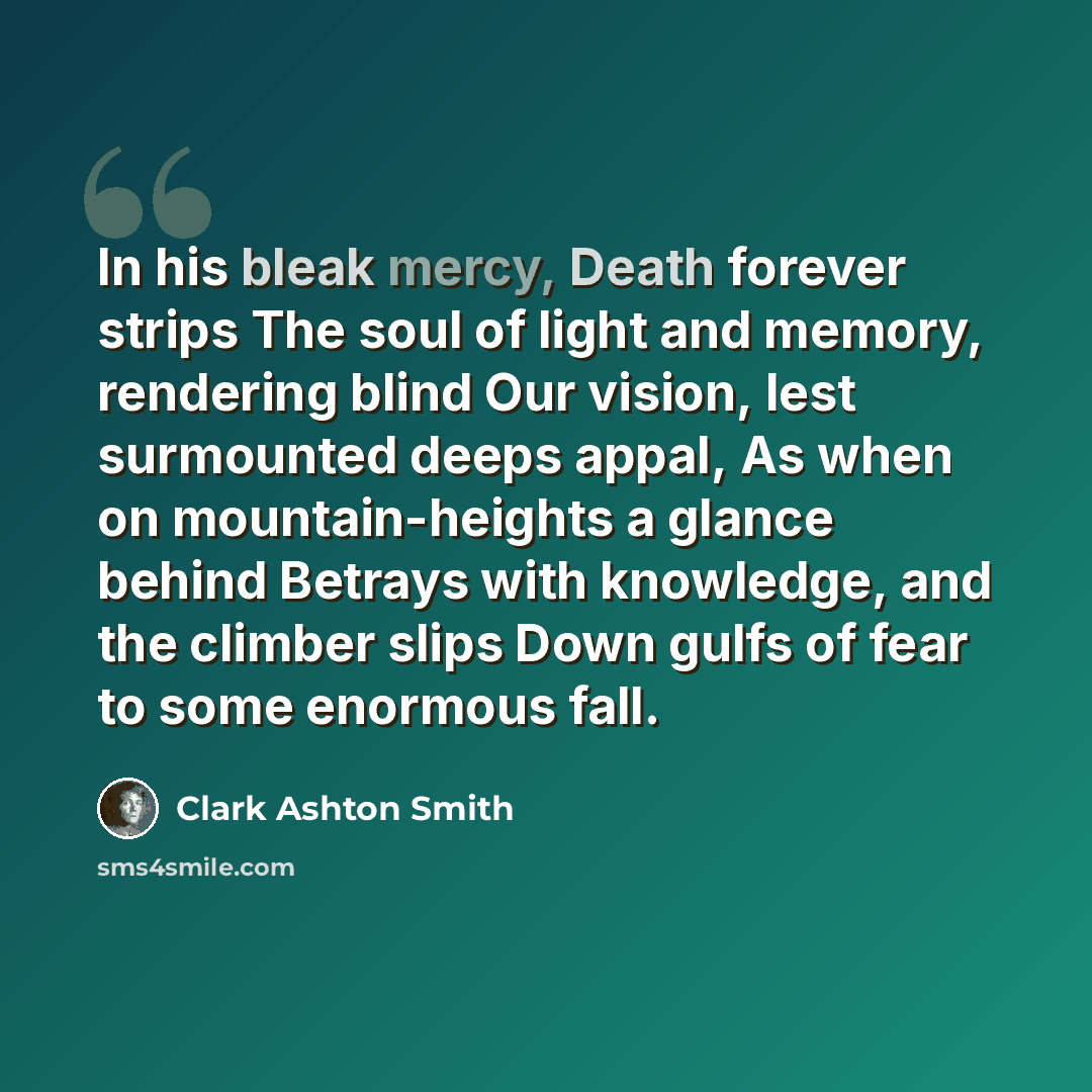 “In his bleak mercy, Death forever strips The soul of light and memory, rendering blind Our vision, lest surmounted deeps appal, As when on mountain-heights a glance behind Betrays with knowledge, and the climber slips Down gulfs of fear to some enormous fall.” quote by Clark Ashton Smith