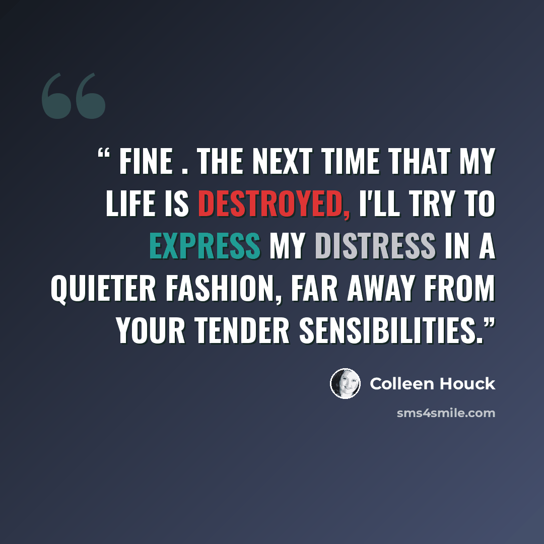 “Fine . The next time that my life is destroyed, I'll try to express my distress in a quieter fashion, far away from your tender sensibilities.” quote by Colleen Houck