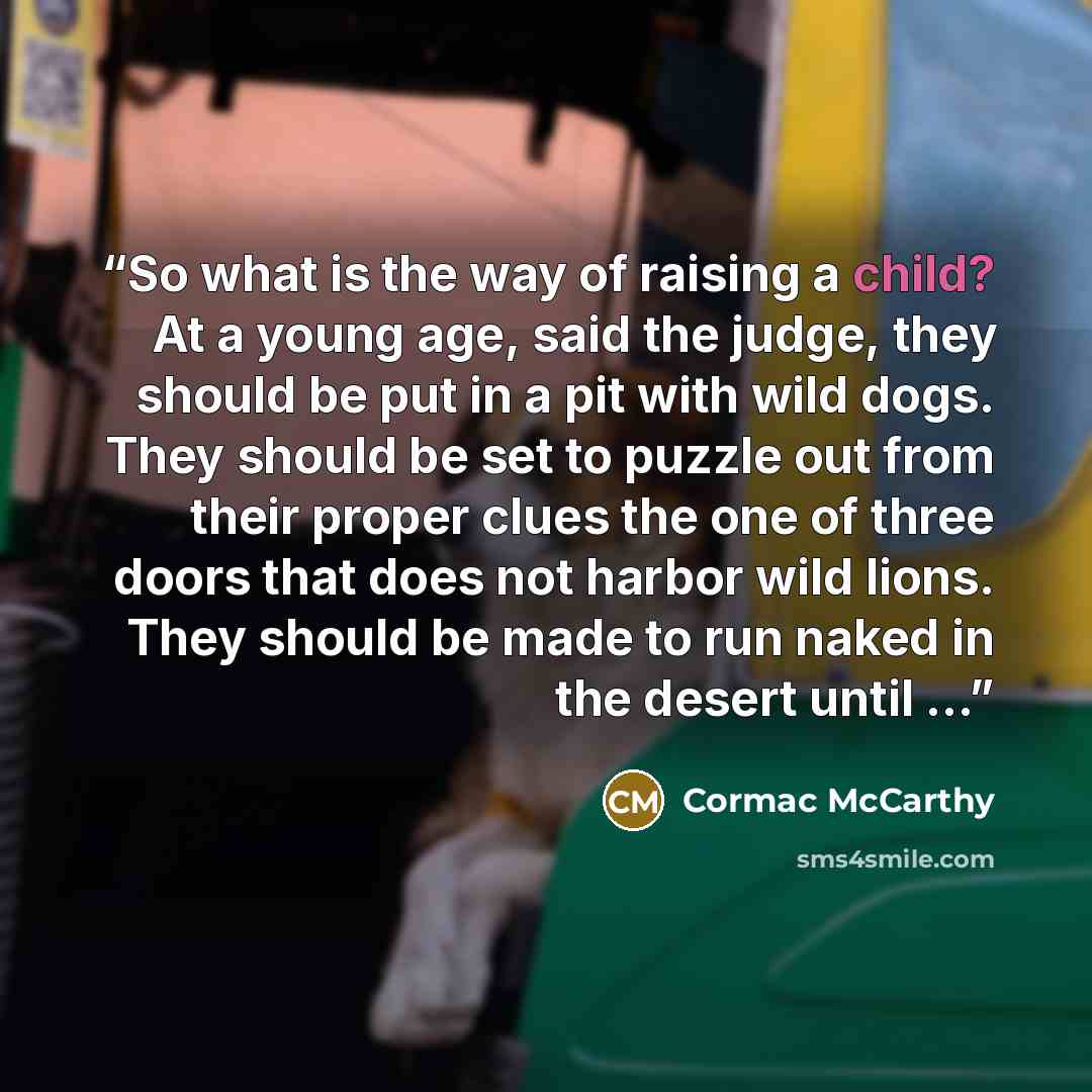 “So what is the way of raising a child? At a young age, said the judge, they should be put in a pit with wild dogs. They should be set to puzzle out from their proper clues the one of three doors that does not harbor wild lions. They should be made to run naked in the desert until …” quote by Cormac McCarthy