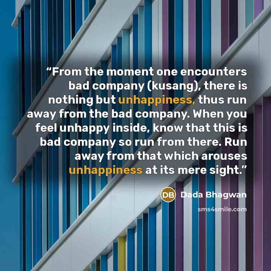 “From the moment one encounters bad company (kusang), there is nothing but unhappiness, thus run away from the bad company. When you feel unhappy inside, know that this is bad company so run from there. Run away from that which arouses unhappiness at its mere sight.” quote by Dada Bhagwan