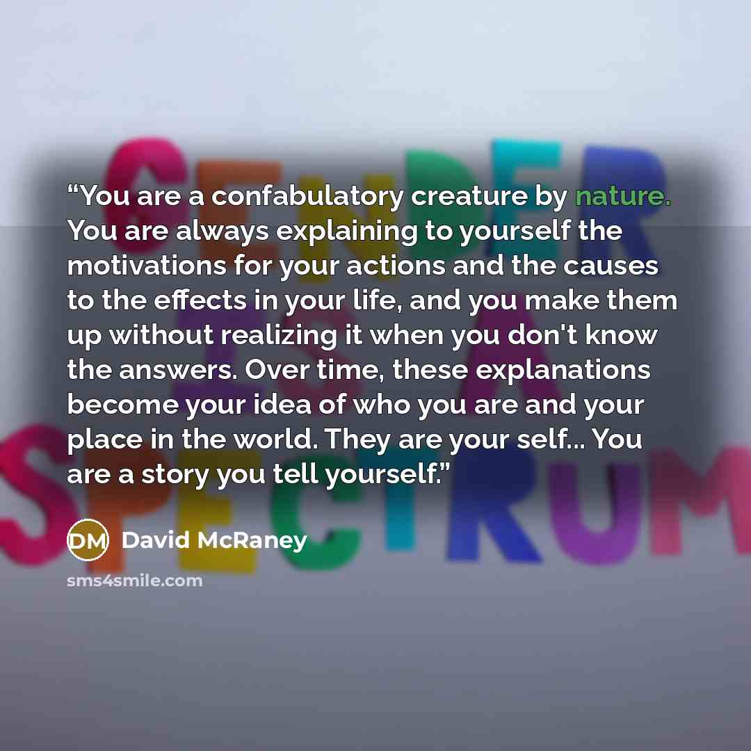 “You are a confabulatory creature by nature. You are always explaining to yourself the motivations for your actions and the causes to the effects in your life, and you make them up without realizing it when you don't know the answers. Over time, these explanations become your idea of who you are…” quote by David McRaney