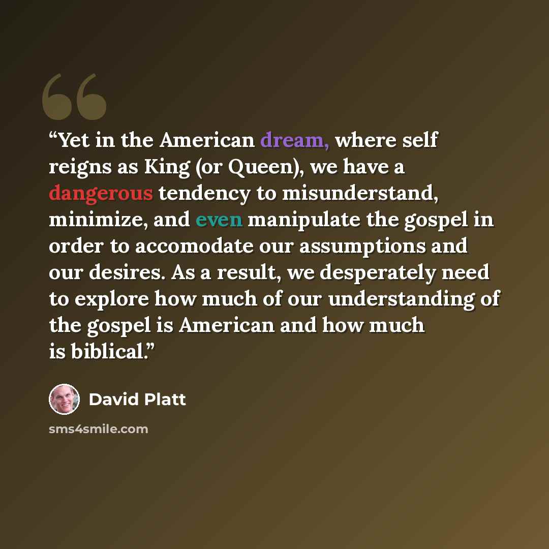 “Yet in the American dream, where self reigns as King (or Queen), we have a dangerous tendency to misunderstand, minimize, and even manipulate the gospel in order to accomodate our assumptions and our desires. As a result, we desperately need to explore how much of our understanding of the gospel…” quote by David Platt