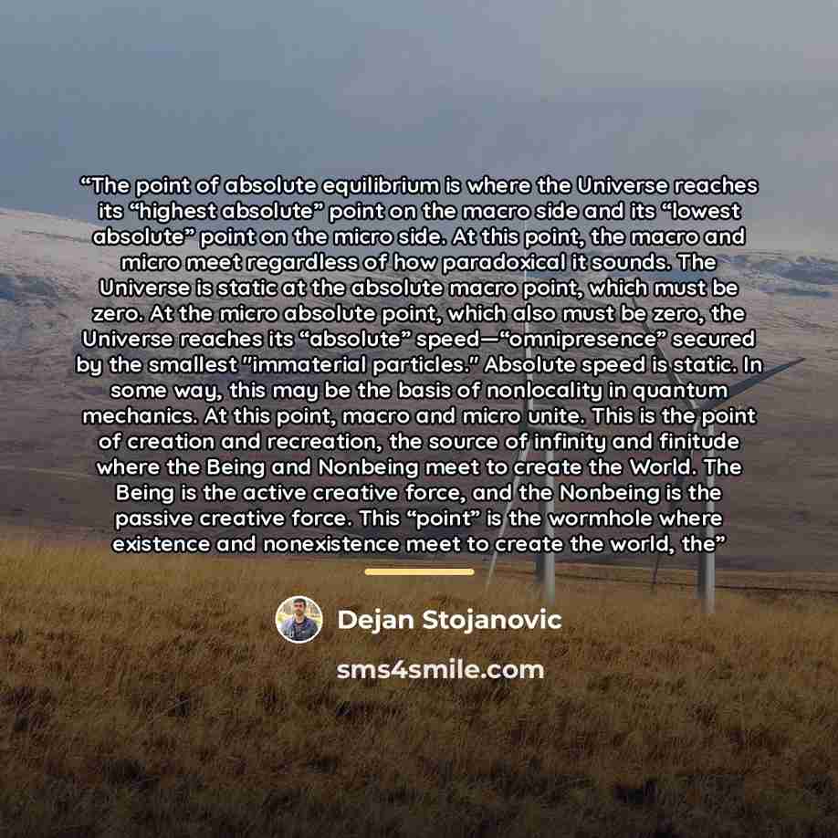 “The point of absolute equilibrium is where the Universe reaches its “highest absolute” point on the macro side and its “lowest absolute” point on the micro side. At this point, the macro and micro meet regardless of how paradoxical it sounds. The Universe is static at the absolute macro point…” quote by Dejan Stojanovic