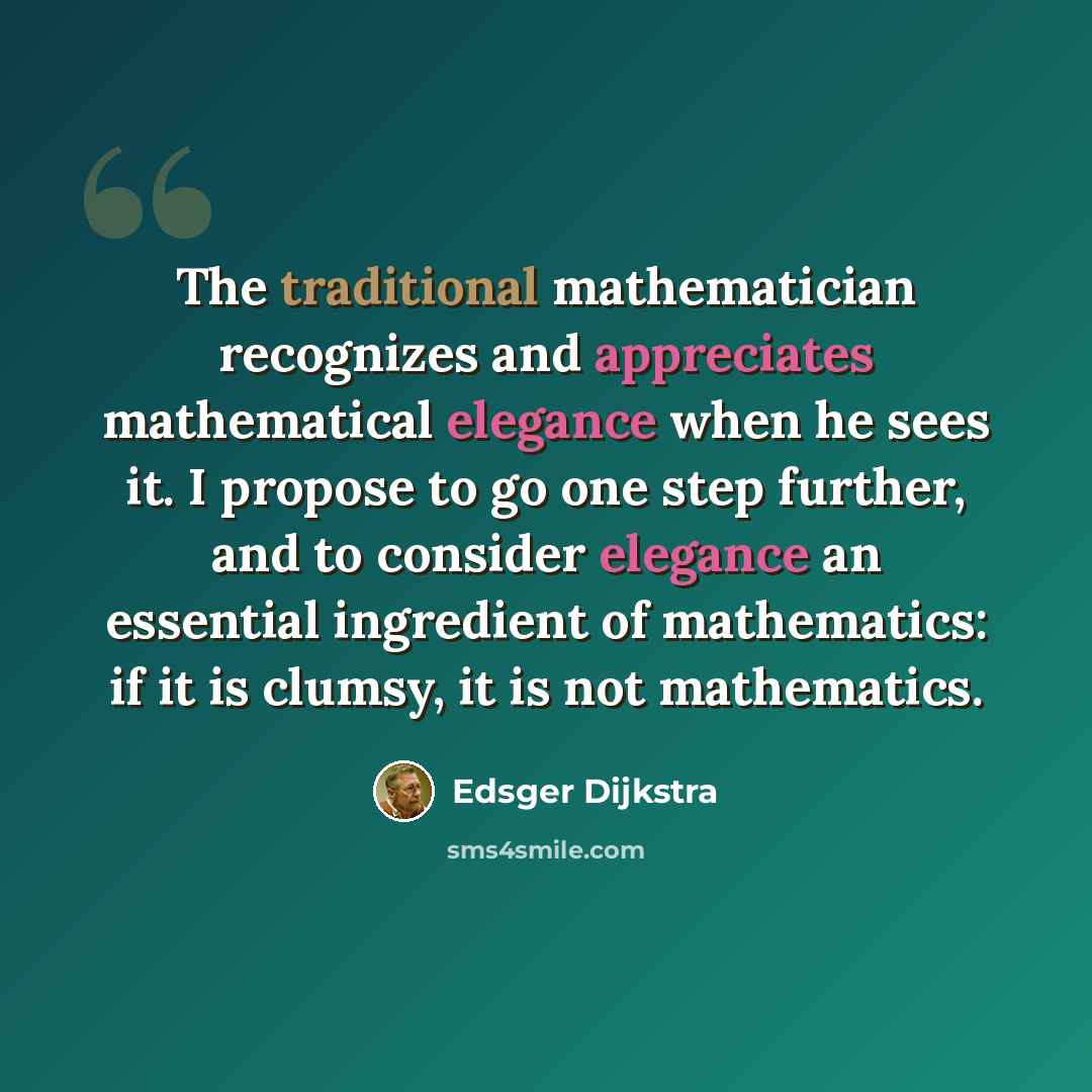 “The traditional mathematician recognizes and appreciates mathematical elegance when he sees it. I propose to go one step further, and to consider elegance an essential ingredient of mathematics: if it is clumsy, it is not mathematics.” quote by Edsger Dijkstra