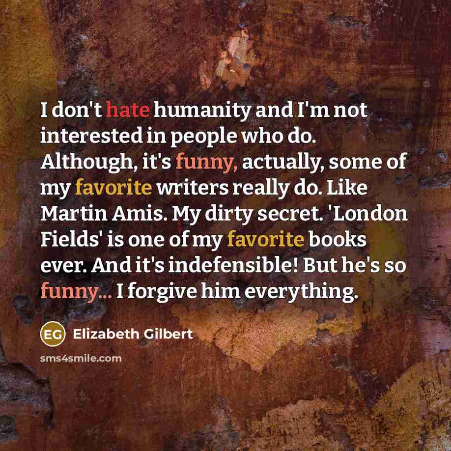 “I don't hate humanity and I'm not interested in people who do. Although, it's funny, actually, some of my favorite writers really do. Like Martin Amis. My dirty secret. 'London Fields' is one of my favorite books ever. And it's indefensible! But he's so funny... I forgive him everything.” quote by Elizabeth Gilbert
