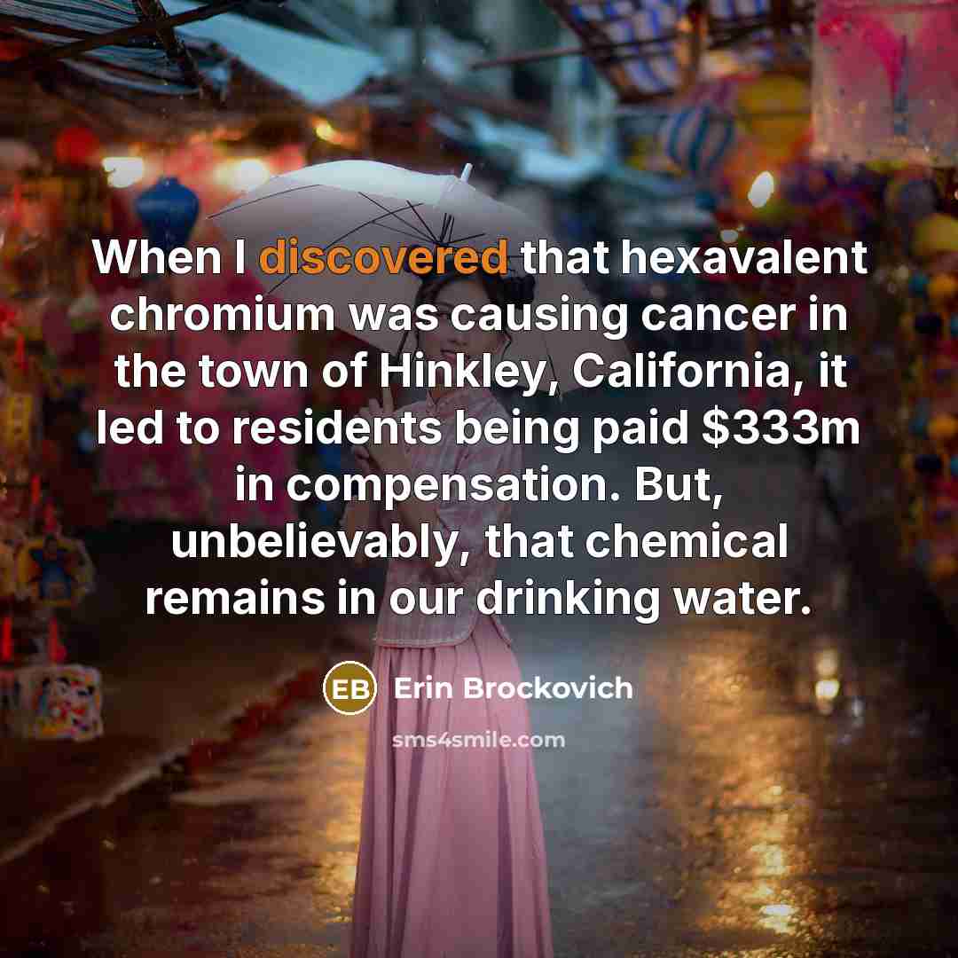 “When I discovered that hexavalent chromium was causing cancer in the town of Hinkley, California, it led to residents being paid $333m in compensation. But, unbelievably, that chemical remains in our drinking water.” quote by Erin Brockovich