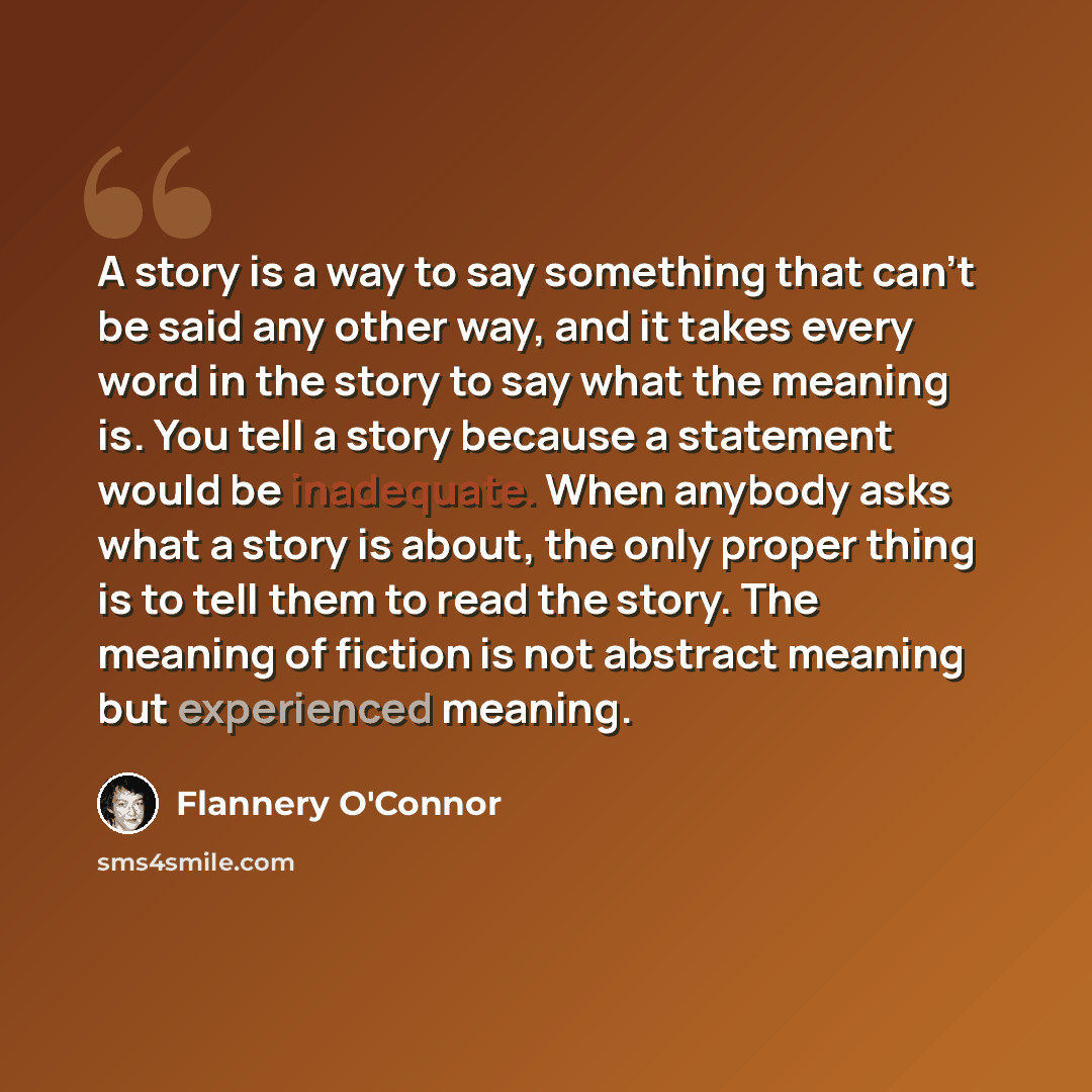 “A story is a way to say something that can't be said any other way, and it takes every word in the story to say what the meaning is. You tell a story because a statement would be inadequate. When anybody asks what a story is about, the only proper thing is to tell them to read the story. The…” quote by Flannery O'Connor