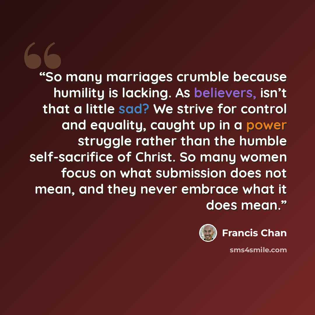 “So many marriages crumble because humility is lacking. As believers, isn’t that a little sad? We strive for control and equality, caught up in a power struggle rather than the humble self-sacrifice of Christ. So many women focus on what submission does not mean, and they never embrace what it does…” quote by Francis Chan