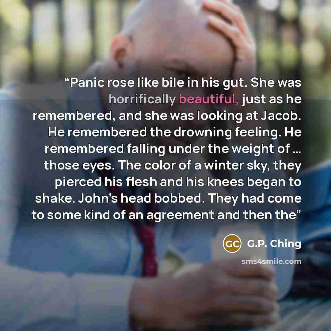“Panic rose like bile in his gut. She was horrifically beautiful, just as he remembered, and she was looking at Jacob. He remembered the drowning feeling. He remembered falling under the weight of … those eyes. The color of a winter sky, they pierced his flesh and his knees began to shake. John’s…” quote by G.P. Ching