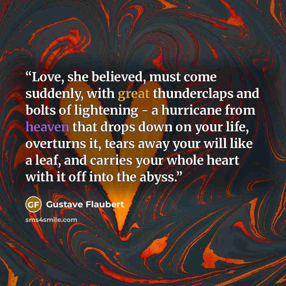 “Love, she believed, must come suddenly, with great thunderclaps and bolts of lightening - a hurricane from heaven that drops down on your life, overturns it, tears away your will like a leaf, and carries your whole heart with it off into the abyss.” quote by Gustave Flaubert