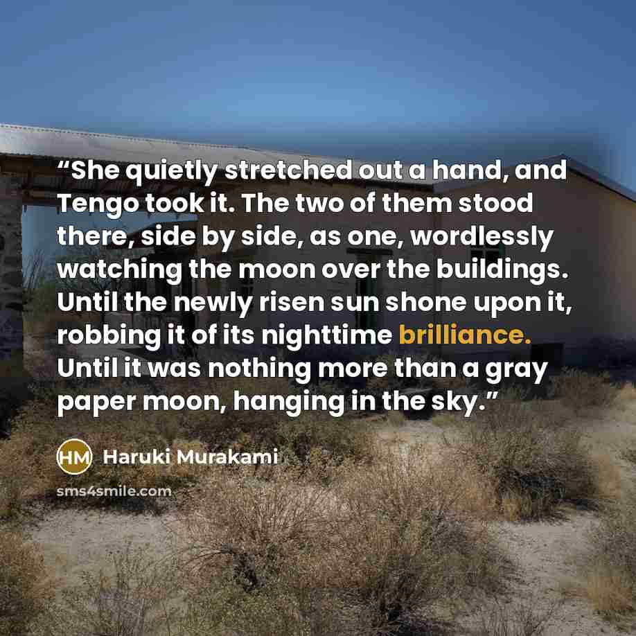“She quietly stretched out a hand, and Tengo took it. The two of them stood there, side by side, as one, wordlessly watching the moon over the buildings. Until the newly risen sun shone upon it, robbing it of its nighttime brilliance. Until it was nothing more than a gray paper moon, hanging in the…” quote by Haruki Murakami