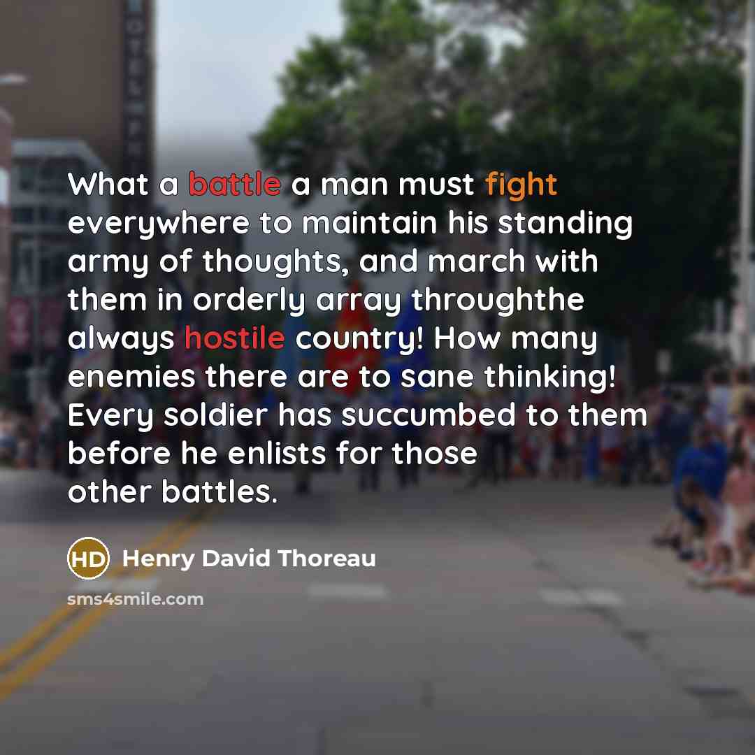 “What a battle a man must fight everywhere to maintain his standing army of thoughts, and march with them in orderly array throughthe always hostile country! How many enemies there are to sane thinking! Every soldier has succumbed to them before he enlists for those other battles.” quote by Henry David Thoreau