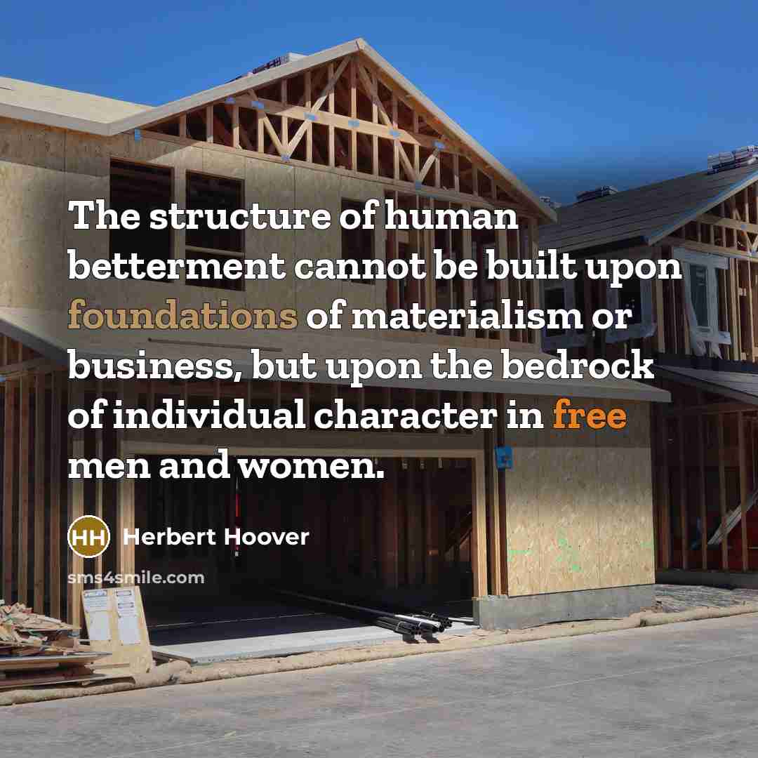 “The structure of human betterment cannot be built upon foundations of materialism or business, but upon the bedrock of individual character in free men and women.” quote by Herbert Hoover
