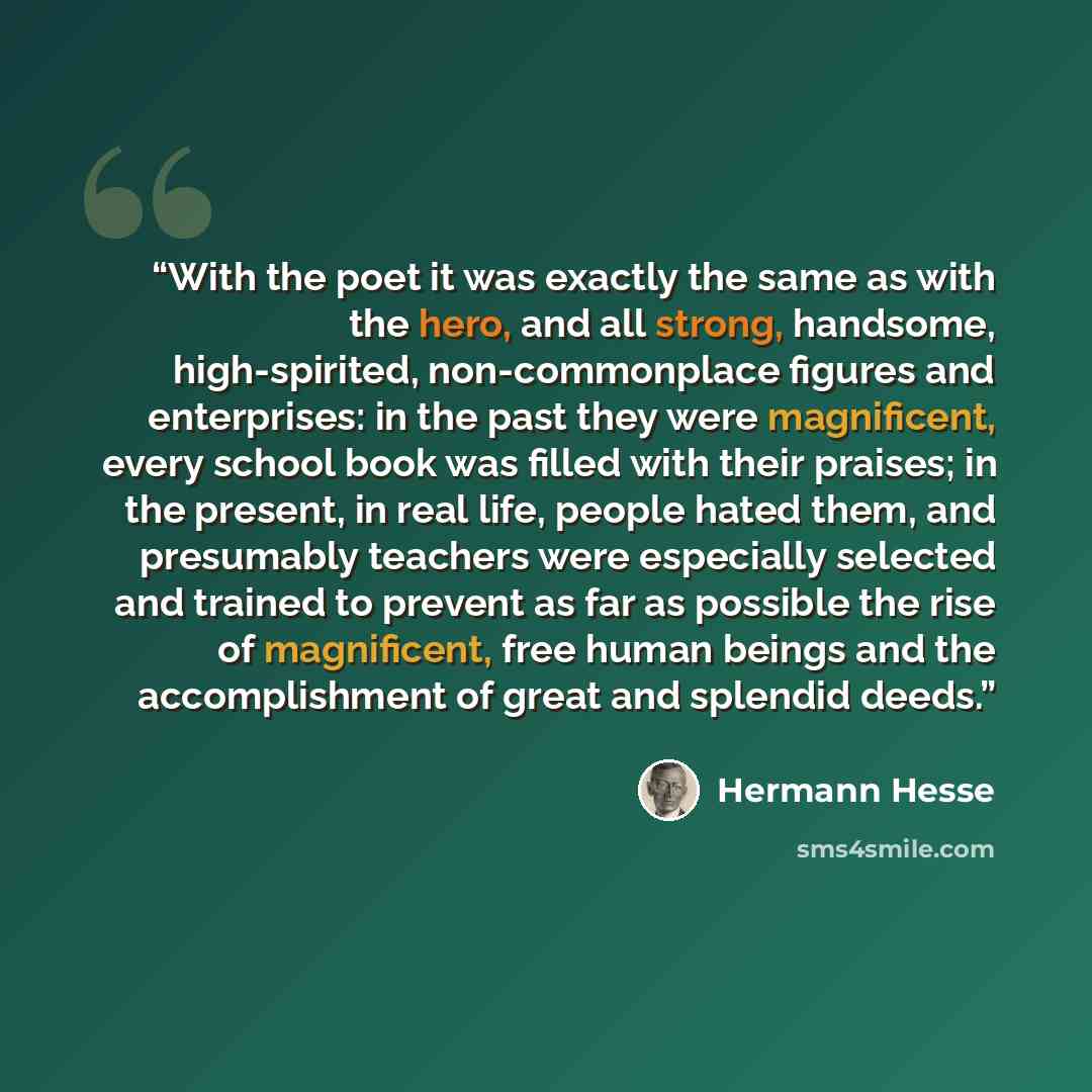 “With the poet it was exactly the same as with the hero, and all strong, handsome, high-spirited, non-commonplace figures and enterprises: in the past they were magnificent, every school book was filled with their praises; in the present, in real life, people hated them, and presumably teachers…” quote by Hermann Hesse