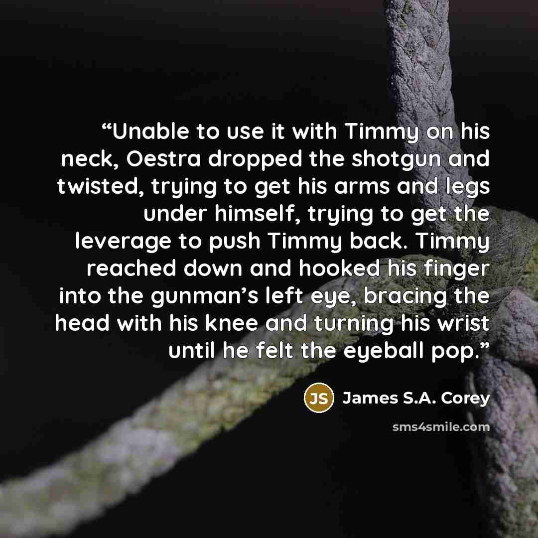 “Unable to use it with Timmy on his neck, Oestra dropped the shotgun and twisted, trying to get his arms and legs under himself, trying to get the leverage to push Timmy back. Timmy reached down and hooked his finger into the gunman’s left eye, bracing the head with his knee and turning his wrist…” quote by James S.A. Corey