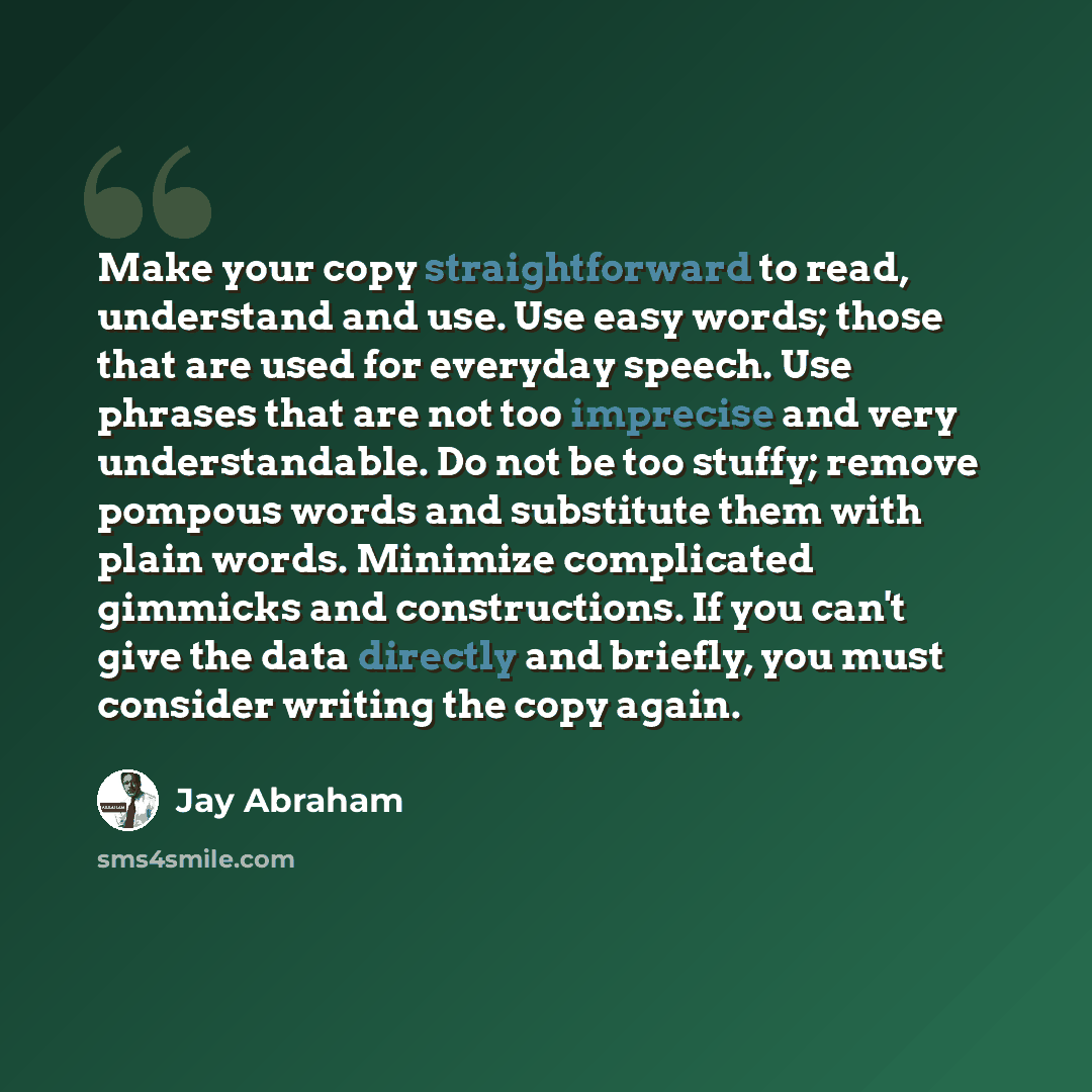 “Make your copy straightforward to read, understand and use. Use easy words; those that are used for everyday speech. Use phrases that are not too imprecise and very understandable. Do not be too stuffy; remove pompous words and substitute them with plain words. Minimize complicated gimmicks and…” quote by Jay Abraham