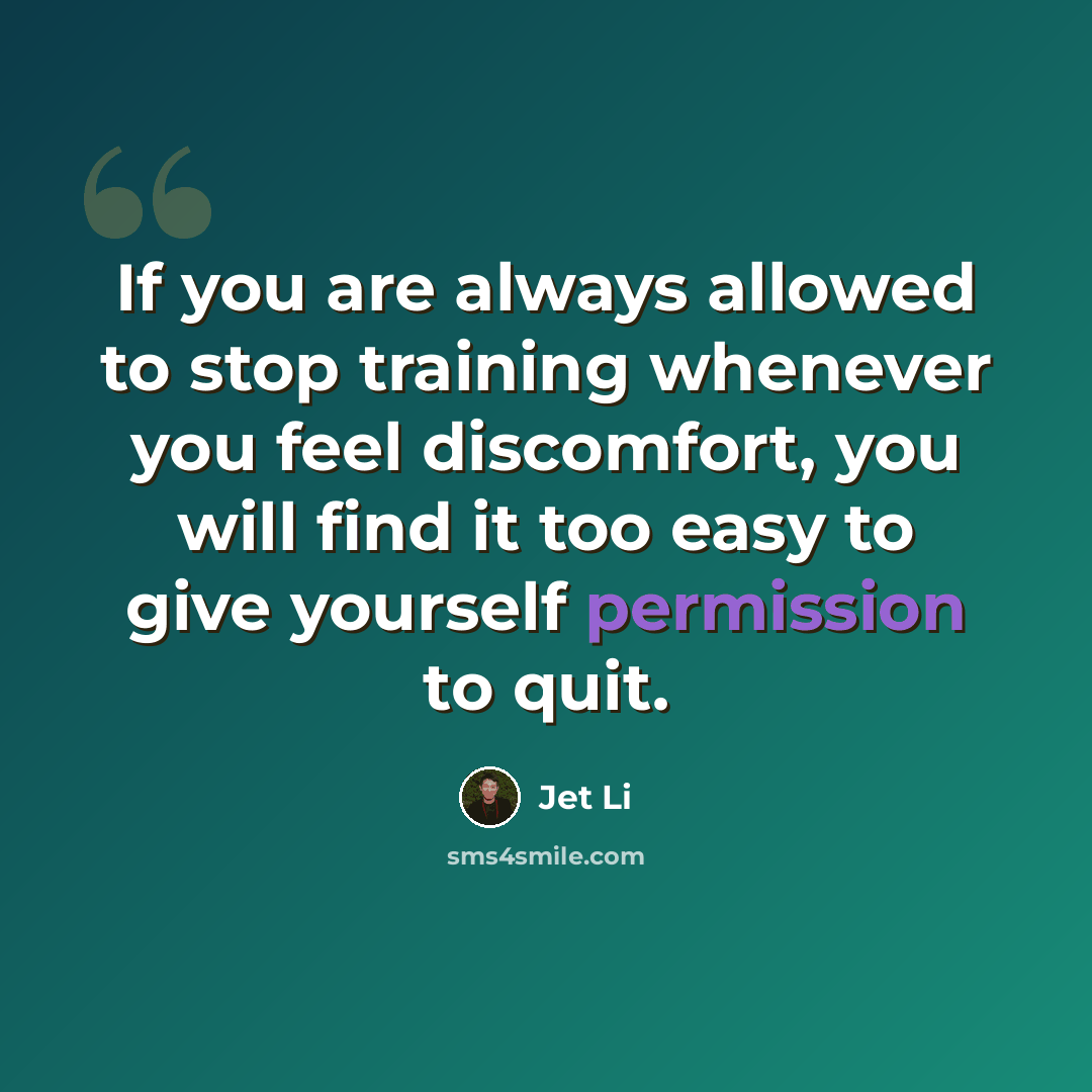 “If you are always allowed to stop training whenever you feel discomfort, you will find it too easy to give yourself permission to quit.” quote by Jet Li