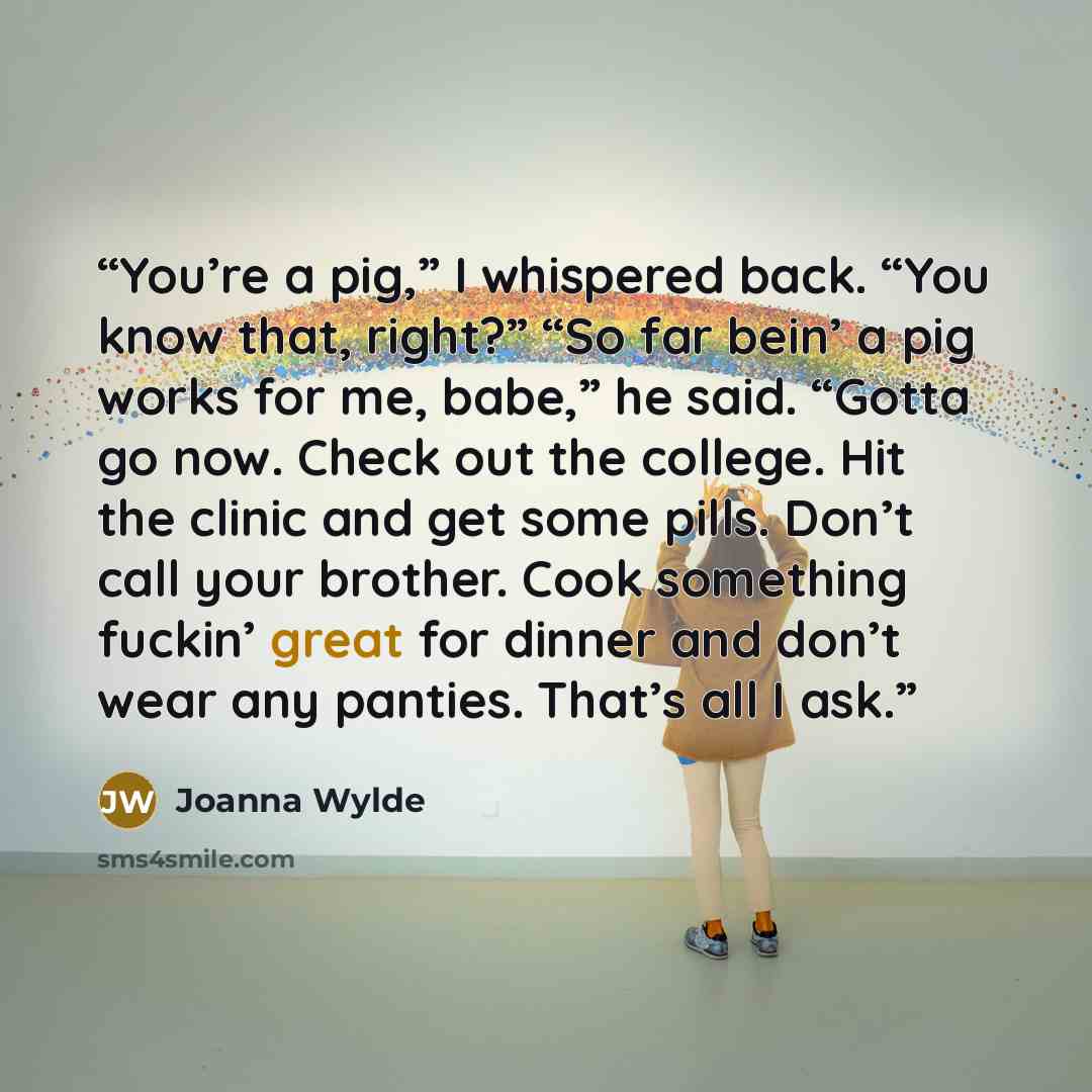 “You’re a pig,” I whispered back. “You know that, right?” “So far bein’ a pig works for me, babe,” he said. “Gotta go now. Check out the college. Hit the clinic and get some pills. Don’t call your brother. Cook something fuckin’ great for dinner and don’t wear any panties. That’s all I ask.” quote by Joanna Wylde
