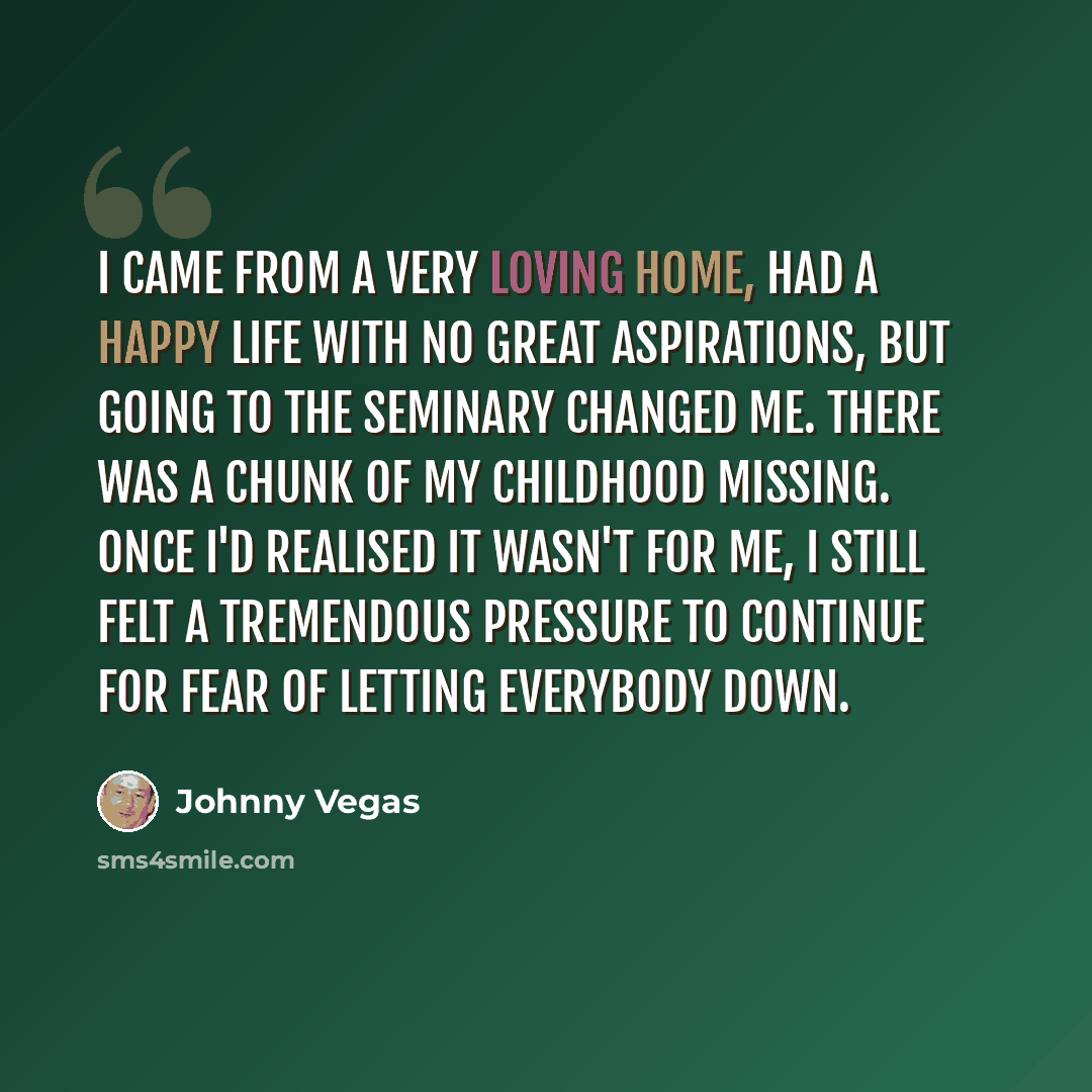 “I came from a very loving home, had a happy life with no great aspirations, but going to the seminary changed me. There was a chunk of my childhood missing. Once I'd realised it wasn't for me, I still felt a tremendous pressure to continue for fear of letting everybody down.” quote by Johnny Vegas