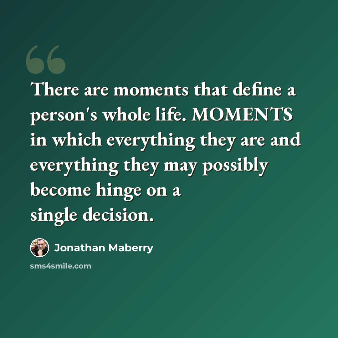 “There are moments that define a person's whole life. MOMENTS in which everything they are and everything they may possibly become hinge on a single decision.” quote by Jonathan Maberry