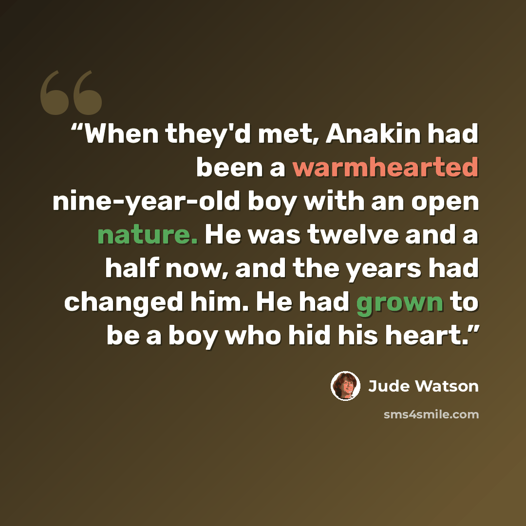“When they'd met, Anakin had been a warmhearted nine-year-old boy with an open nature. He was twelve and a half now, and the years had changed him. He had grown to be a boy who hid his heart.” quote by Jude Watson