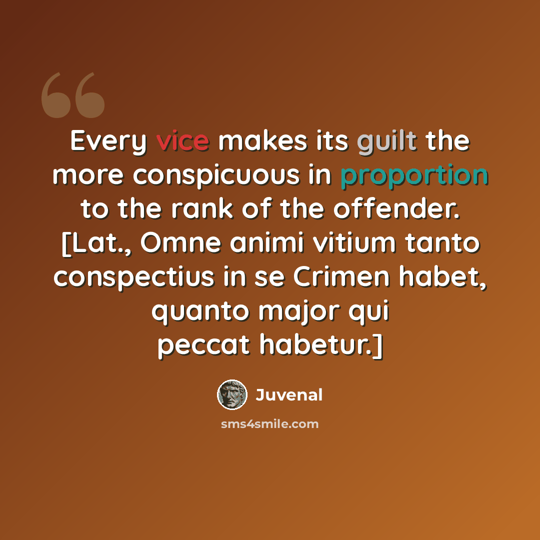 “Every vice makes its guilt the more conspicuous in proportion to the rank of the offender. [Lat., Omne animi vitium tanto conspectius in se Crimen habet, quanto major qui peccat habetur.]” quote by Juvenal