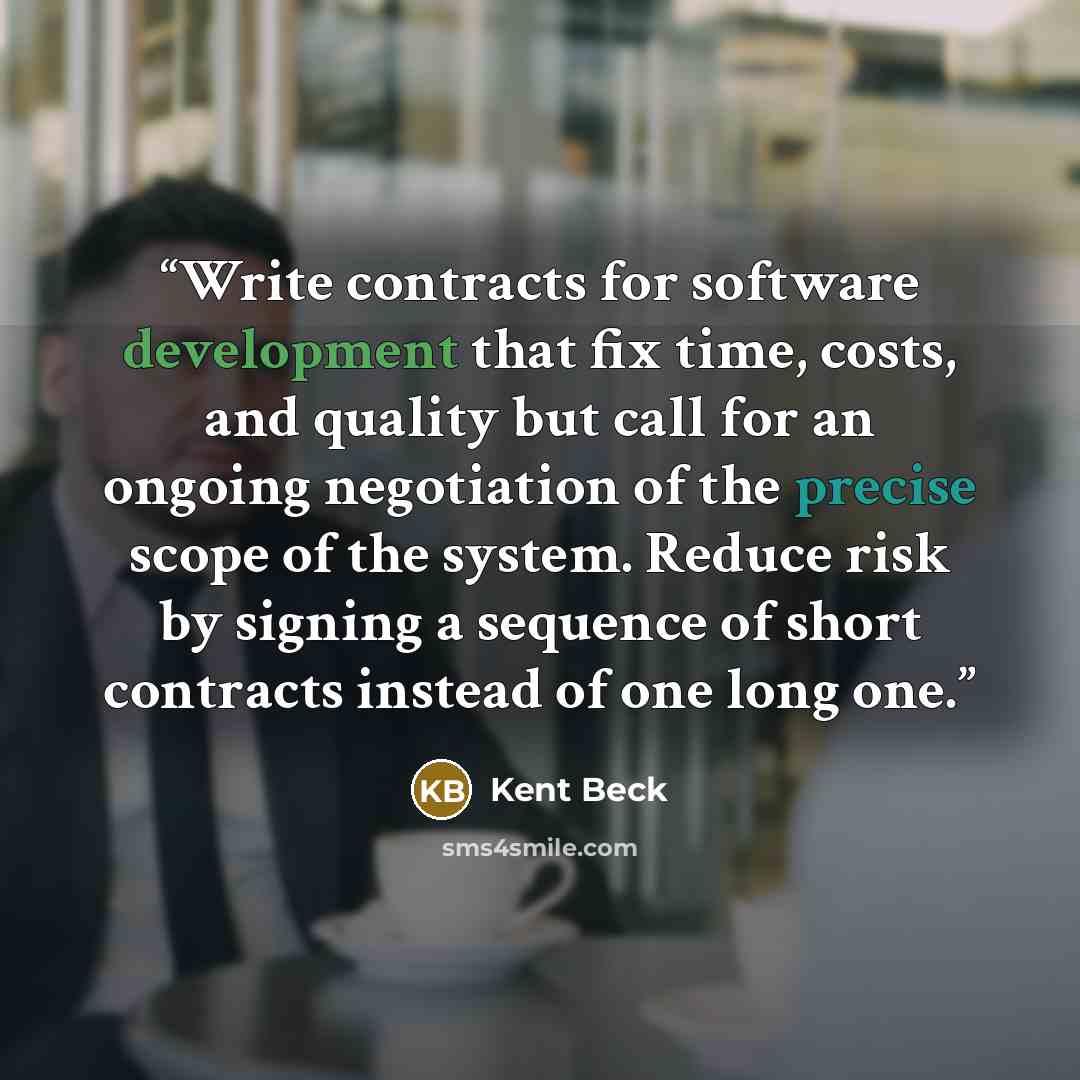 “Write contracts for software development that fix time, costs, and quality but call for an ongoing negotiation of the precise scope of the system. Reduce risk by signing a sequence of short contracts instead of one long one.” quote by Kent Beck