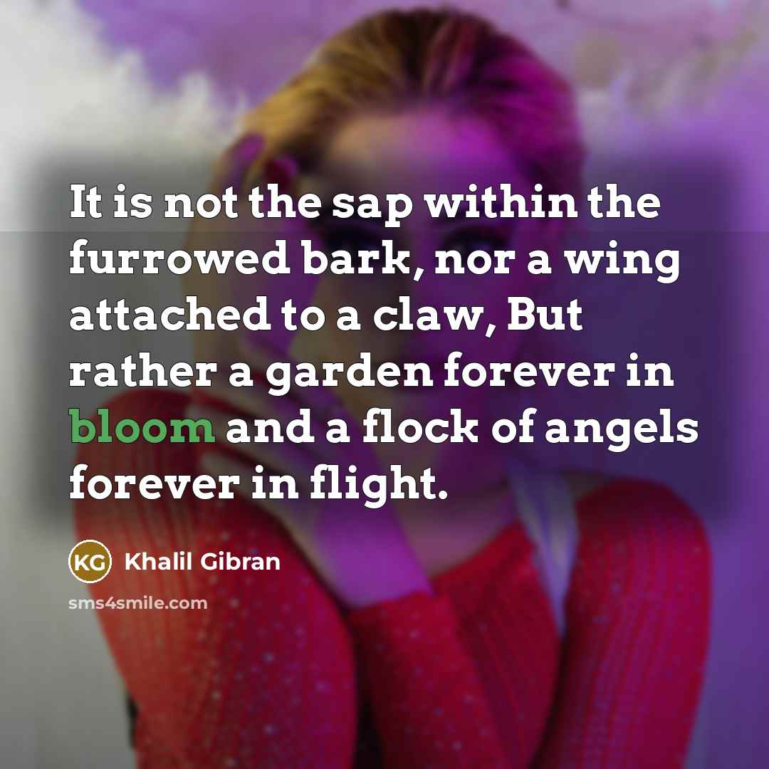 “It is not the sap within the furrowed bark, nor a wing attached to a claw, But rather a garden forever in bloom and a flock of angels forever in flight.” quote by Khalil Gibran