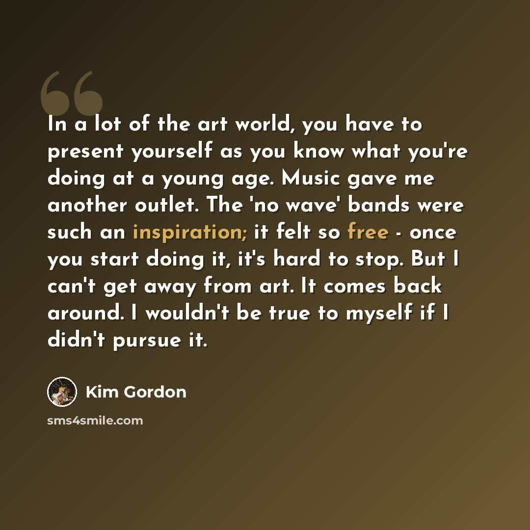 “In a lot of the art world, you have to present yourself as you know what you're doing at a young age. Music gave me another outlet. The 'no wave' bands were such an inspiration; it felt so free - once you start doing it, it's hard to stop. But I can't get away from art. It comes back around. I…” quote by Kim Gordon