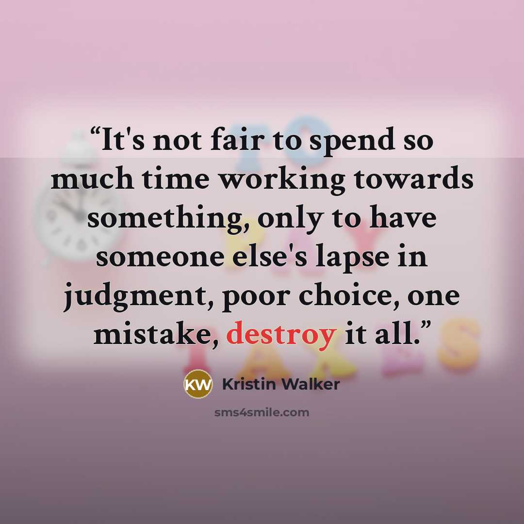 “It's not fair to spend so much time working towards something, only to have someone else's lapse in judgment, poor choice, one mistake, destroy it all.” quote by Kristin Walker
