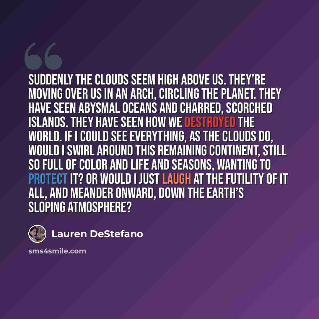 “Suddenly the clouds seem high above us. They’re moving over us in an arch, circling the planet. They have seen abysmal oceans and charred, scorched islands. They have seen how we destroyed the world. If I could see everything, as the clouds do, would I swirl around this remaining continent, still…” quote by Lauren DeStefano