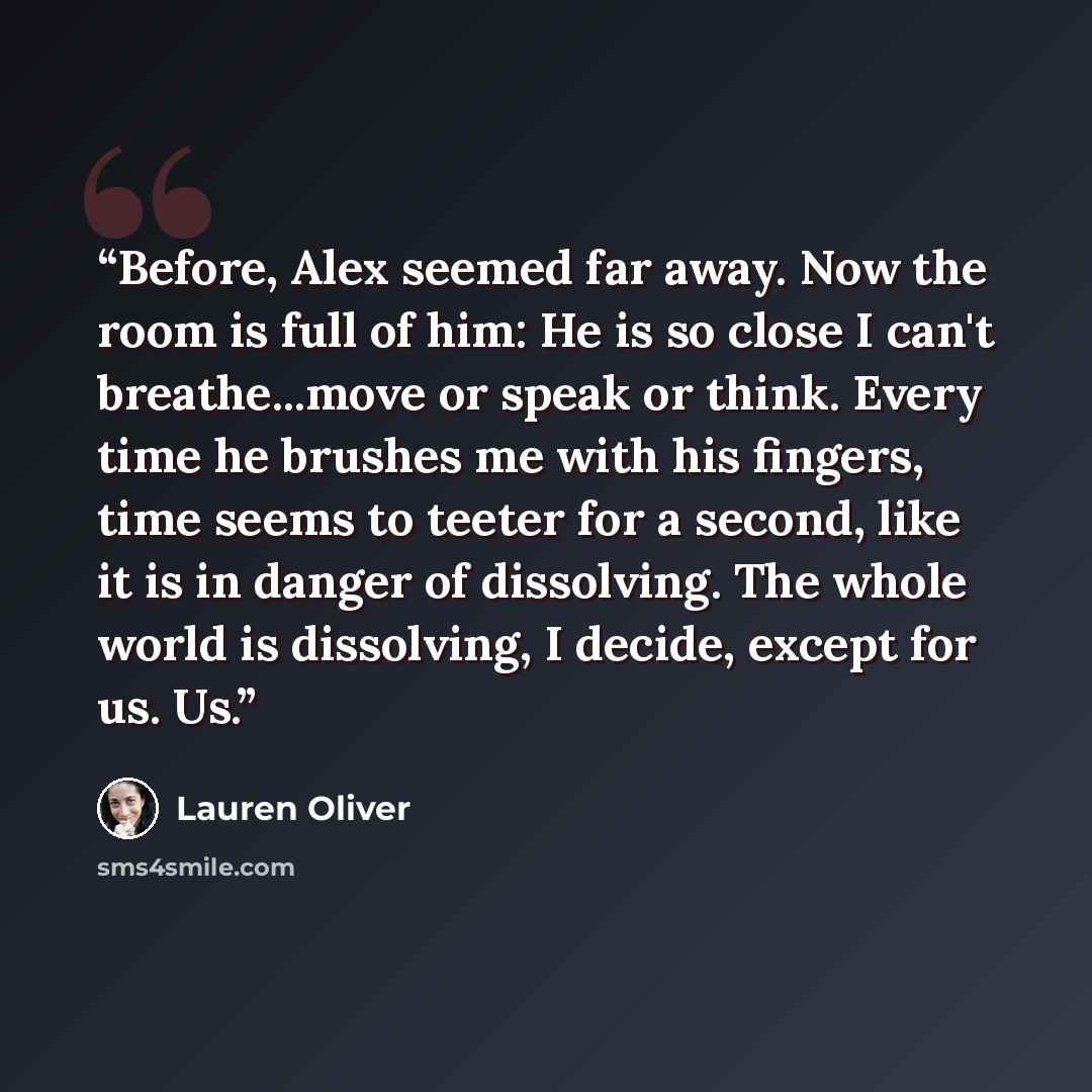 “Before, Alex seemed far away. Now the room is full of him: He is so close I can't breathe...move or speak or think. Every time he brushes me with his fingers, time seems to teeter for a second, like it is in danger of dissolving. The whole world is dissolving, I decide, except for us. Us.” quote by Lauren Oliver