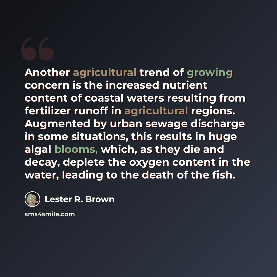 “Another agricultural trend of growing concern is the increased nutrient content of coastal waters resulting from fertilizer runoff in agricultural regions. Augmented by urban sewage discharge in some situations, this results in huge algal blooms, which, as they die and decay, deplete the oxygen…” quote by Lester R. Brown