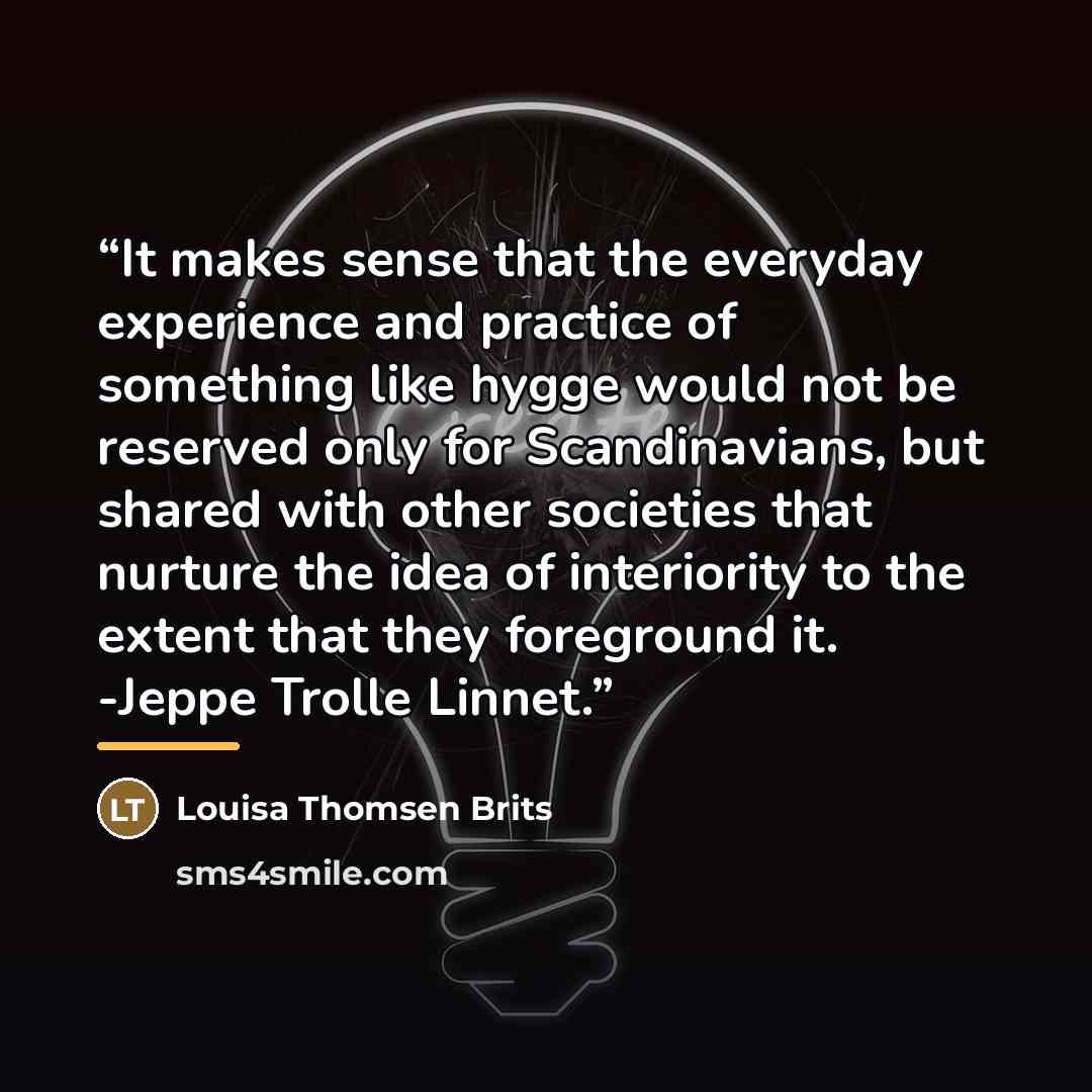 “It makes sense that the everyday experience and practice of something like hygge would not be reserved only for Scandinavians, but shared with other societies that nurture the idea of interiority to the extent that they foreground it. -Jeppe Trolle Linnet.” quote by Louisa Thomsen Brits